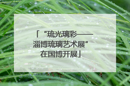 “琉光璃彩——淄博琉璃艺术展”在国博开展