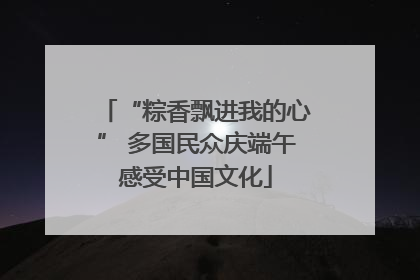 “粽香飘进我的心” 多国民众庆端午感受中国文化