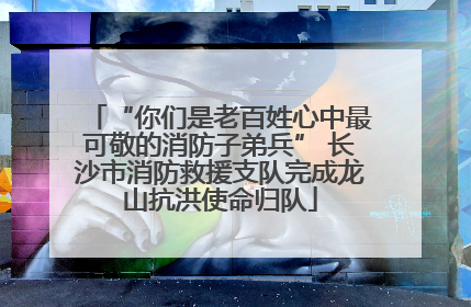 “你们是老百姓心中最可敬的消防子弟兵” 长沙市消防救援支队完成龙山抗洪使命归队