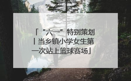 “六一”特别策划丨当乡镇小学女生第一次站上篮球赛场