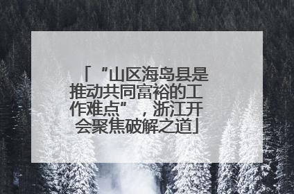 “山区海岛县是推动共同富裕的工作难点”，浙江开会聚焦破解之道