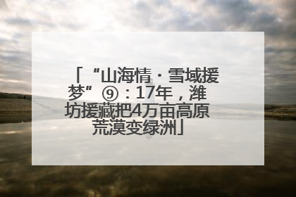“山海情・雪域援梦”⑨：17年，潍坊援藏把4万亩高原荒漠变绿洲