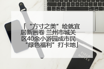 “方寸之美”绘就宜居新画卷 兰州市城关区40余小游园成市民“绿色福利”打卡地