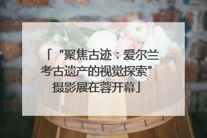 “聚焦古迹：爱尔兰考古遗产的视觉探索”摄影展在蓉开幕