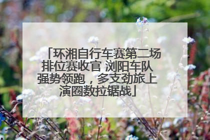 环湘自行车赛第二场排位赛收官 浏阳车队强势领跑，多支劲旅上演圈数拉锯战