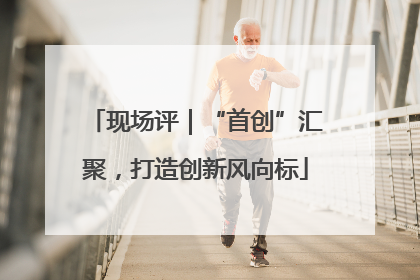 现场评｜“首创”汇聚，打造创新风向标