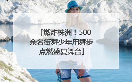 燃炸株洲！500余名街舞少年用舞步点燃盛夏舞台