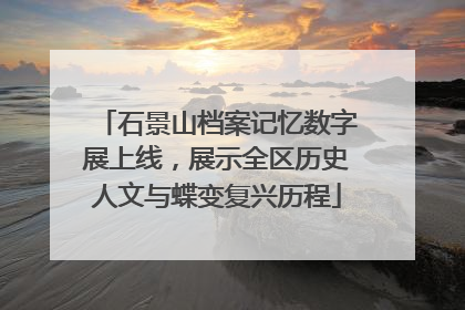 石景山档案记忆数字展上线，展示全区历史人文与蝶变复兴历程