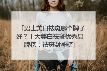 男士美白祛斑哪个牌子好？十大美白祛斑优秀品牌榜，祛斑封神榜