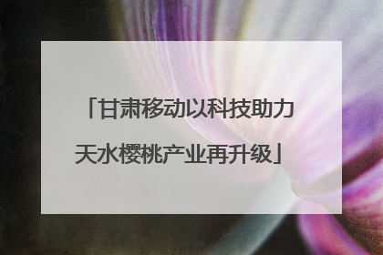 甘肃移动以科技助力天水樱桃产业再升级