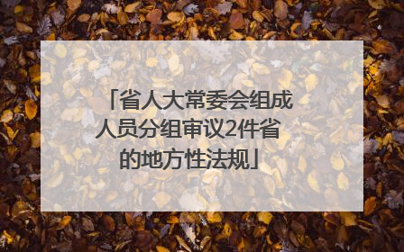 省人大常委会组成人员分组审议2件省的地方性法规