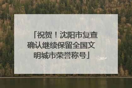 祝贺！沈阳市复查确认继续保留全国文明城市荣誉称号