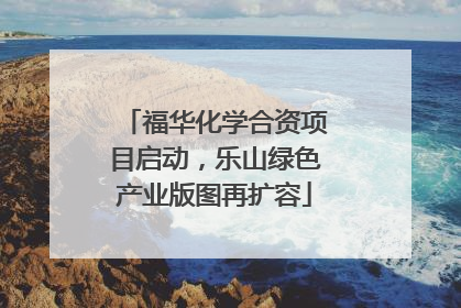 福华化学合资项目启动，乐山绿色产业版图再扩容