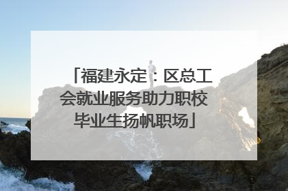 福建永定：区总工会就业服务助力职校毕业生扬帆职场