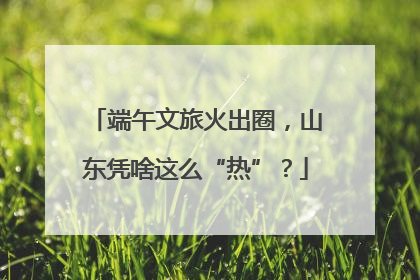 端午文旅火出圈，山东凭啥这么“热”？