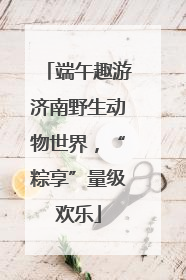 端午趣游济南野生动物世界，“粽享”量级欢乐