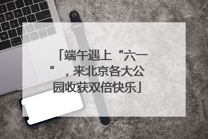 端午遇上“六一”，来北京各大公园收获双倍快乐