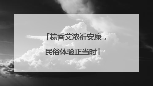 粽香艾浓祈安康，民俗体验正当时