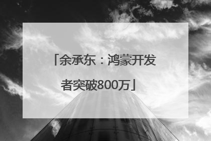 余承东：鸿蒙开发者突破800万