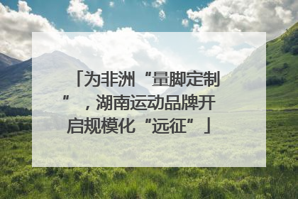 为非洲“量脚定制”，湖南运动品牌开启规模化“远征”