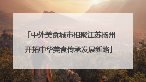 中外美食城市相聚江苏扬州 开拓中华美食传承发展新路