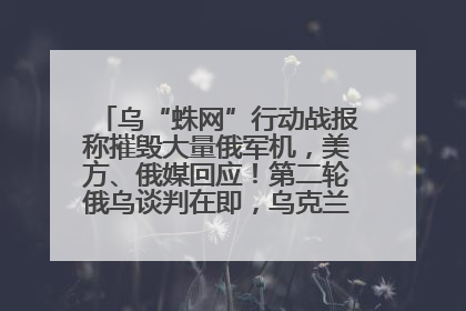 乌“蛛网”行动战报称摧毁大量俄军机，美方、俄媒回应！第二轮俄乌谈判在即，乌克兰提出三大诉求