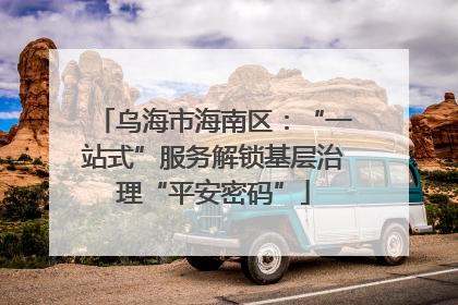 乌海市海南区：“一站式”服务解锁基层治理“平安密码”