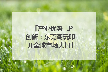 产业优势+IP创新：东莞潮玩叩开全球市场大门