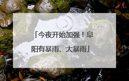 今夜开始加强！阜阳有暴雨、大暴雨
