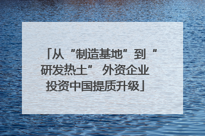 从“制造基地”到“研发热土” 外资企业投资中国提质升级