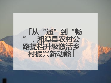 从“通”到“畅”，湘潭县农村公路提档升级激活乡村振兴新动能