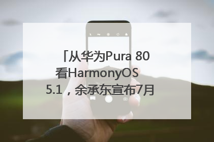 从华为Pura 80看HarmonyOS 5.1，余承东宣布7月迎来首批机型升级