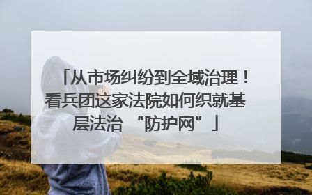 从市场纠纷到全域治理！看兵团这家法院如何织就基层法治 “防护网”