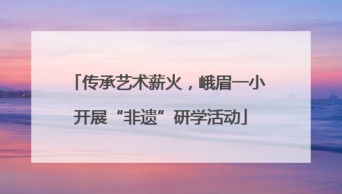 传承艺术薪火，峨眉一小开展“非遗”研学活动