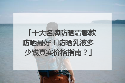 十大名牌防晒霜哪款防晒最好！防晒乳液多少钱真实价格指南？