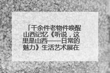 千余件老物件唤醒山西记忆《听说，这里是山西——日常的魅力》生活艺术展在忻州市图书馆开展