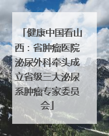 健康中国看山西：省肿瘤医院泌尿外科牵头成立省级三大泌尿系肿瘤专家委员会