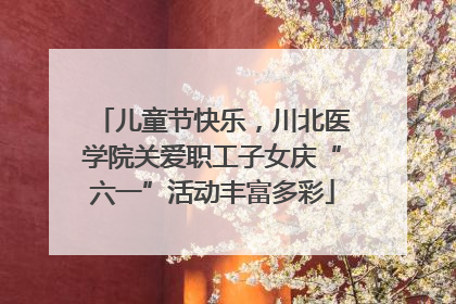 儿童节快乐，川北医学院关爱职工子女庆“六一”活动丰富多彩