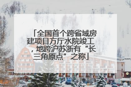 全国首个跨省域房建项目方厅水院竣工，地跨沪苏浙有“长三角原点”之称