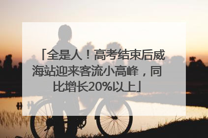 全是人！高考结束后威海站迎来客流小高峰，同比增长20%以上