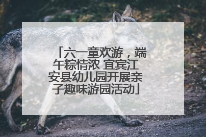 六一童欢游，端午粽情浓 宜宾江安县幼儿园开展亲子趣味游园活动