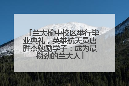 兰大榆中校区举行毕业典礼，英雄航天员唐胜杰勉励学子：成为最攒劲的兰大人