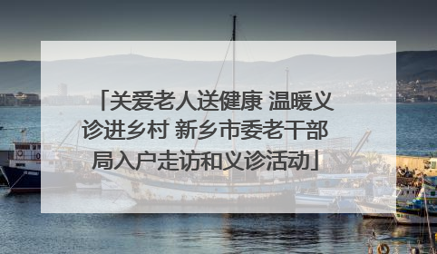 关爱老人送健康 温暖义诊进乡村 新乡市委老干部局入户走访和义诊活动
