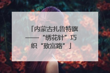 内蒙古扎鲁特旗——“绣花针”巧织“致富路”