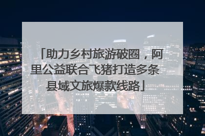 助力乡村旅游破圈，阿里公益联合飞猪打造多条县域文旅爆款线路