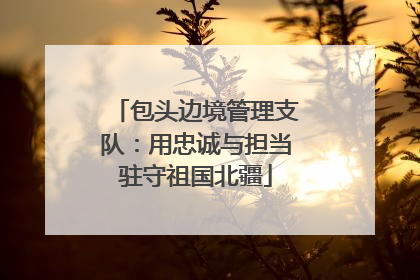 包头边境管理支队：用忠诚与担当驻守祖国北疆