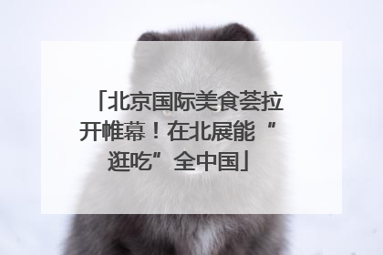 北京国际美食荟拉开帷幕！在北展能“逛吃”全中国