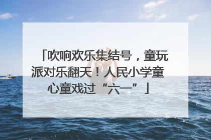 吹响欢乐集结号，童玩派对乐翻天！人民小学童心童戏过“六一”
