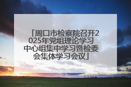 周口市检察院召开2025年党组理论学习中心组集中学习暨检委会集体学习会议