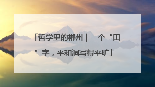 哲学里的郴州｜一个“田”字，平和洞写得平旷